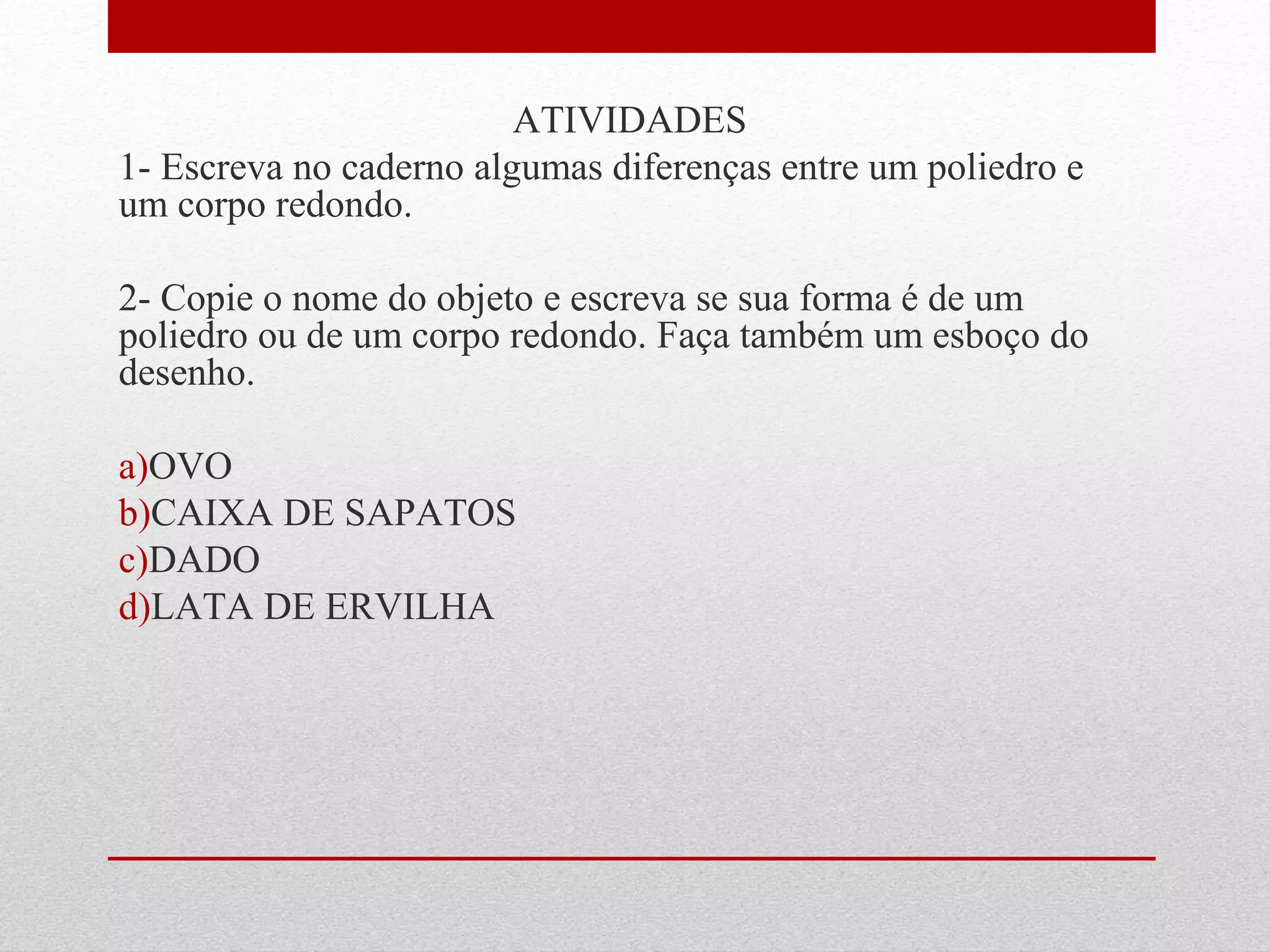 ATIVIDADES 
1- Escreva no caderno algumas diferenças entre um poliedro e 
um corpo redondo. 
2- Copie o nome do objeto e escreva se sua forma é de um 
poliedro ou de um corpo redondo. Faça também um esboço do 
desenho. 
a)OVO 
b)CAIXA DE SAPATOS 
c)DADO 
d)LATA DE ERVILHA 
 