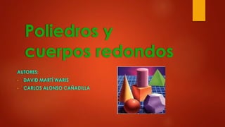 Poliedros y
cuerpos redondos
AUTORES:
• DAVID MARTÍ WARIS
• CARLOS ALONSO CAÑADILLA