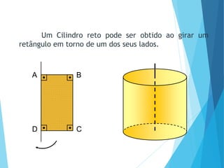 A B
D C
MATEMÁTICA, Ensino Médio, 3° ano
Volume do cilindro.
Um Cilindro reto pode ser obtido ao girar um
retângulo em torno de um dos seus lados.
 