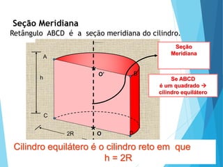 MATEMÁTICA, Ensino Médio, 3° ano
Volume do cilindro.
Seção Meridiana
Retângulo ABCD é a seção meridiana do cilindro.
2R
Seção
Meridiana
A
B
C
D
O
*
O’
*
h Se ABCD
é um quadrado 
cilindro equilátero
Cilindro equilátero é o cilindro reto em que
h = 2R
 