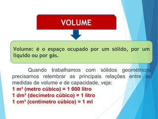 MATEMÁTICA, Ensino Médio, 3° ano
Volume do cilindro.
VOLUME
Volume: é o espaço ocupado por um sólido, por um
líquido ou por gás.
Quando trabalhamos com sólidos geométricos
precisamos relembrar as principais relações entre as
medidas de volume e de capacidade, veja:
1 m³ (metro cúbico) = 1 000 litro
1 dm³ (decímetro cúbico) = 1 litro
1 cm³ (centímetro cúbico) = 1 ml
 