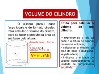 MATEMÁTICA, Ensino Médio, 3° ano
Volume do cilindro.
VOLUME DO CILINDRO
V= π . r².h
O cilindro possui duas
faces iguais e de formato circular.
Para calcular o volume do cilindro,
deve-se fazer o produto da área de
sua base pela altura.
Área da base: B = π .
r²
π (pi) ≈ 3,14
Volume: V = B . h
Então para calcular o
volume de um
cilindro:
• exprimem-se o raio da
base e a altura do cilindro
na mesma unidade;
• calcula-se a medida da
área da base e multiplica-
se pela altura;
• indica-se a unidade de
volume correspondente à
unidade de comprimento
escolhida.
 