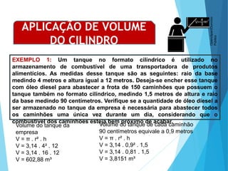 MATEMÁTICA, Ensino Médio, 3° ano
Volume do cilindro.
EXEMPLO 1: Um tanque no formato cilíndrico é utilizado no
armazenamento de combustível de uma transportadora de produtos
alimentícios. As medidas desse tanque são as seguintes: raio da base
medindo 4 metros e altura igual a 12 metros. Deseja-se encher esse tanque
com óleo diesel para abastecer a frota de 150 caminhões que possuem o
tanque também no formato cilíndrico, medindo 1,5 metros de altura e raio
da base medindo 90 centímetros. Verifique se a quantidade de óleo diesel a
ser armazenado no tanque da empresa é necessária para abastecer todos
os caminhões uma única vez durante um dia, considerando que o
combustível dos caminhões esteja bem próximo de acabar.
APLICAÇÃO DE VOLUME
DO CILINDRO
Volume do tanque da
empresa
V = π . r² . h
V = 3,14 . 4² . 12
V = 3,14 . 16 . 12
V = 602,88 m³
Volume do tanque de cada caminhão
90 centímetros equivale a 0,9 metros
V = π . r² . h
V = 3,14 . 0,9² . 1,5
V = 3,14 . 0,81 . 1,5
V = 3,8151 m³
Openclipart/Domínio
Público
 