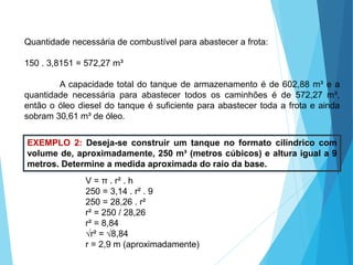 MATEMÁTICA, Ensino Médio, 3° ano
Volume do cilindro.
Quantidade necessária de combustível para abastecer a frota:
150 . 3,8151 = 572,27 m³
A capacidade total do tanque de armazenamento é de 602,88 m³ e a
quantidade necessária para abastecer todos os caminhões é de 572,27 m³,
então o óleo diesel do tanque é suficiente para abastecer toda a frota e ainda
sobram 30,61 m³ de óleo.
EXEMPLO 2: Deseja-se construir um tanque no formato cilíndrico com
volume de, aproximadamente, 250 m³ (metros cúbicos) e altura igual a 9
metros. Determine a medida aproximada do raio da base.
V = π . r² . h
250 = 3,14 . r² . 9
250 = 28,26 . r²
r² = 250 / 28,26
r² = 8,84
√r² = √8,84
r = 2,9 m (aproximadamente)
 