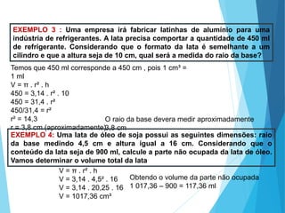 MATEMÁTICA, Ensino Médio, 3° ano
Volume do cilindro.
EXEMPLO 3 : Uma empresa irá fabricar latinhas de alumínio para uma
indústria de refrigerantes. A lata precisa comportar a quantidade de 450 ml
de refrigerante. Considerando que o formato da lata é semelhante a um
cilindro e que a altura seja de 10 cm, qual será a medida do raio da base?
Temos que 450 ml corresponde a 450 cm , pois 1 cm³ =
1 ml
V = π . r² . h
450 = 3,14 . r² . 10
450 = 31,4 . r²
450/31,4 = r²
r² = 14,3
r = 3,8 cm (aproximadamente)
O raio da base devera medir aproximadamente
3,8 cm
EXEMPLO 4: Uma lata de óleo de soja possui as seguintes dimensões: raio
da base medindo 4,5 cm e altura igual a 16 cm. Considerando que o
conteúdo da lata seja de 900 ml, calcule a parte não ocupada da lata de óleo.
Vamos determinar o volume total da lata
V = π . r² . h
V = 3,14 . 4,5² . 16
V = 3,14 . 20,25 . 16
V = 1017,36 cm³
Obtendo o volume da parte não ocupada
1 017,36 – 900 = 117,36 ml
 