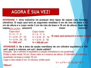 MATEMÁTICA, Ensino Médio, 3° ano
Volume do cilindro.
ATIVIDADE 1: Uma indústria irá produzir dois tipos de copos com formato
cilíndrico. O copo azul terá as seguintes medidas 5 cm de raio da base e 12
cm de altura e o copo verde 3 cm de raio da base e 18 cm de altura. Qual dos
copos possuirá o maior volume?
AGORA É SUA VEZ!
SOLUÇÃO:
Copo azul
V = π . r² . h
V = 3,14 . 5² . 12
V = 3,14 . 25 . 12
V = 942 cm³
Copo verde
V = π . r² . h
V = 3,14 . 3² . 14
V = 3,14 . 9 . 18
V = 508,68 cm³
O copo azul possuirá o maior volume
ATIVIDADE 2: Se a área da seção meridiana de um cilindro equilátero é 100
cm2, qual é o volume, em cm3, deste sólido?
Solução: Se o cilindro é equilátero a seção meridiana é um quadrado.
Então o lado mede 10 cm. Esse valor é o mesmo da altura. O diâmetro é o lado do
quadrado na base e mede 10 cm.
Logo o raio mede 5 cm. O volume, então será:
V = p.r2.h = (3,14).(5)2.10 =
785cm3.
 