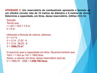 MATEMÁTICA, Ensino Médio, 3° ano
Volume do cilindro.
ATIVIDADE 3: Um reservatório de combustíveis apresenta o formato de
um cilindro circular reto de 15 metros de diâmetro e 6 metros de altura.
Determine a capacidade, em litros, desse reservatório. (Utilize π=3,14)
Solução:
Temos que:
r = d/2 = 15/2 = 7,5 m
h = 6 m
Utilizando a fórmula do volume, obtemos:
V = π∙r2∙h
V = 3,14 ∙ (7,5)2 ∙ 6
V = 3,14 ∙ 56,25 ∙ 6
V = 1059,75 m3
O exercício quer a capacidade em litros. Devemos lembrar que:
1dm3 = 1 litro ou 1m3 = 1000 litros
Assim, o volume, em litros, desse reservatório será de:
V = 1059,75 ∙ 1000 = 1.059.750 litros
 