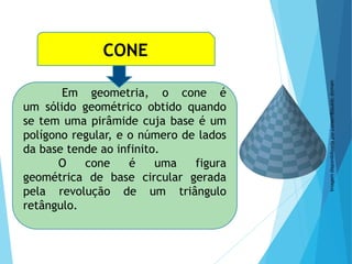 MATEMÁTICA, Ensino Médio, 3° ano
Volume do cone.
CONE
Em geometria, o cone é
um sólido geométrico obtido quando
se tem uma pirâmide cuja base é um
polígono regular, e o número de lados
da base tende ao infinito.
O cone é uma figura
geométrica de base circular gerada
pela revolução de um triângulo
retângulo.
Imagem
disponibilizada
por
LucasVB/public
domain
 