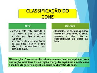 MATEMÁTICA, Ensino Médio, 3° ano
Volume do cone.
CLASSIFICAÇÃO DO
CONE
RETO
• cone é dito reto quando a
sua base é um círculo e
a reta que liga o vértice
superior
ao centro da circunferência
da sua base (isto é, o seu
eixo) é perpendicular ao
plano da base.
OBLÍQUO
• Denomina-se oblíquo quando
não é um cone reto, ou seja,
quando o eixo não é
perpendicular ao plano da
base.
Observação: O cone circular reto é chamado de cone equilátero se a
sua seção meridiana é uma região triangular equilátera e neste caso
a medida da geratriz é igual à medida do diâmetro da base.
 