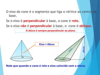 MATEMÁTICA, Ensino Médio, 3° ano
Volume do cone.
Note que quando o cone é reto o eixo coincide com a altura.
O eixo do cone é o segmento que liga o vértice ao centro da
base.
Se o eixo é perpendicular à base, o cone é reto.
Se o eixo não é perpendicular à base, o cone é oblíquo.
Eixo = Altura
A altura é sempre perpendicular ao plano.
altura
 