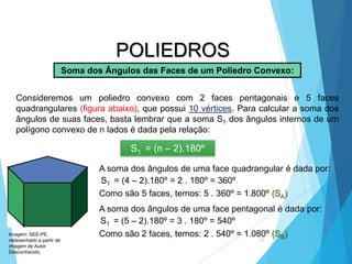 15
MATEMÁTICA, 2ª Série
Poliedros: classificação e representações
POLIEDROS
Soma dos Ângulos das Faces de um Poliedro Convexo:
Consideremos um poliedro convexo com 2 faces pentagonais e 5 faces
quadrangulares (figura abaixo), que possui 10 vértices. Para calcular a soma dos
ângulos de suas faces, basta lembrar que a soma S1 dos ângulos internos de um
polígono convexo de n lados é dada pela relação:
S1 = (n – 2).180º
A soma dos ângulos de uma face quadrangular é dada por:
S1 = (4 – 2).180º = 2 . 180º = 360º
Como são 5 faces, temos: 5 . 360º = 1.800º (SA)
A soma dos ângulos de uma face pentagonal é dada por:
S1 = (5 – 2).180º = 3 . 180º = 540º
Como são 2 faces, temos: 2 . 540º = 1.080º (SB)
Imagem: SEE-PE,
redesenhado a partir de
imagem de Autor
Desconhecido.
 