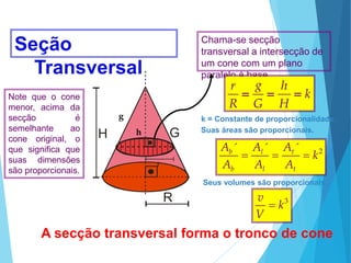 H G
R
H G
R
A secção transversal forma o tronco de cone
Chama-se secção
transversal a intersecção de
um cone com um plano
paralelo à base.
Seção
Transversal
Suas áreas são proporcionais.
2
´ ´ ´
b l t
b l t
A A A
k
A A A
  
Seus volumes são proporcionais.
3
v
k
V

k = Constante de proporcionalidade.
k
H
h
G
g
R
r



r
h
g
Note que o cone
menor, acima da
secção é
semelhante ao
cone original, o
que significa que
suas dimensões
são proporcionais.
MATEMÁTICA, Ensino Médio, 3° ano
Volume do cone.
 