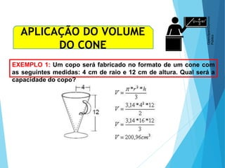 MATEMÁTICA, Ensino Médio, 3° ano
Volume do cone.
EXEMPLO 1: Um copo será fabricado no formato de um cone com
as seguintes medidas: 4 cm de raio e 12 cm de altura. Qual será a
capacidade do copo?
APLICAÇÃO DO VOLUME
DO CONE
Openclipart/Domínio
Público
 
