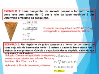 MATEMÁTICA, Ensino Médio, 3° ano
Volume do cone.
EXEMPLO 2: Uma casquinha de sorvete possui o formato de um
cone reto com altura de 10 cm e raio da base medindo 5 cm.
Determine o volume da casquinha.
O volume da casquinha é de 261,66 cm³, que
corresponde a, aproximadamente, 261 ml.
EXEMPLO 3: Um depósito de grãos apresenta a forma de um tronco de
cone cujo raio da base maior mede 12 metros e o raio da base menor tem 7
metros de comprimento. Calcule a capacidade desse depósito sabendo que
sua altura é de 9 metros.
Solução: Calcular a capacidade do depósito é
o mesmo que calcular seu volume. Temos que:
h = 9 m; R = 12 m; r = 7 m
Aplicando a fórmula do volume, obtemos:
 