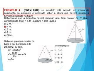 MATEMÁTICA, Ensino Médio, 3° ano
Volume do cone.
EXEMPLO 4 : (ENEM 2010) Um arquiteto está fazendo um projeto de
iluminação de ambiente e necessita saber a altura que deverá instalar a
luminária ilustrada na figura
Sabendo-se que a luminária deverá iluminar uma área circular de 28,26m2,
considerando π(pi) = 3,14 , a altura h será igual a
a) 3 m.
b) 4 m.
c) 5 m.
d) 9 m.
e) 16 m.
Sabe-se que área circular da
base a ser iluminada é de
28,26m2, ou seja,
X
 