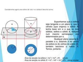 Consideremos agora uma esfera de raio r e o sólido X descrito acima.
Suponhamos que a esfera
seja tangente a um plano α, que o
cilindro (que originou o sólido X)
tenha base em α e que os dois
sólidos, esfera e sólido X, estejam
num mesmo semiespaço dos
determinados por α.
Qualquer plano secante β,
paralelo a α, distando d do centro
da esfera (e do vértice do sólido X),
também secciona o sólido X.
Temos, portanto:
Área da secção na esfera = πs² = π(r² - d²) círculo
Área da secção no sólido X = πr² - πd² = π(r² - d²) coroa circular
MATEMÁTICA, 3º Ano do Ensino Médio
Volume da Esfera
s
ß
α
o
s
s
p Q
r
d
 