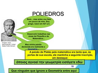 MATEMÁTICA, 2ª Série
Poliedros: classificação e representações
18
POLIEDROS
Bom... mas antes vou falar
um pouco de mim. Sou
grego, nasci em 427 a.C.
Desenvolvi trabalhos nas
áreas da Filosofia e da
Matemática...
Mas minha paixão
declarada era realmente a
Geometria...
A paixão de Platão pela matemática era tanta que, às
portas de sua escola, ele mantinha a seguinte inscrição,
em destaque:
όποιος αγνοεί την γεωμετρία εισάγετε εδώ
Que ninguém que ignore a Geometria entre aqui
Imagem: Autor
desconhecido / United
States Public Domain
 