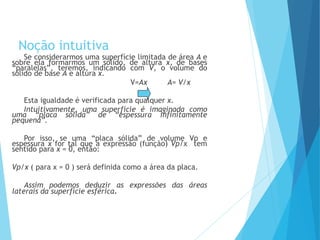 Noção intuitiva
Se considerarmos uma superfície limitada de área A e
sobre ela formarmos um sólido, de altura x, de bases
“paralelas”, teremos, indicando com V, o volume do
sólido de base A e altura x.
V=Ax A= V/x
Esta igualdade é verificada para qualquer x.
Intuitivamente, uma superfície é imaginada como
uma “placa sólida” de “espessura infinitamente
pequena”.
Por isso, se uma “placa sólida” de volume Vp e
espessura x for tal que a expressão (função) Vp/x tem
sentido para x = 0, então:
Vp/x ( para x = 0 ) será definida como a área da placa.
Assim podemos deduzir as expressões das áreas
laterais da superfície esférica.
MATEMÁTICA, 3º Ano do Ensino Médio
Volume da Esfera
 