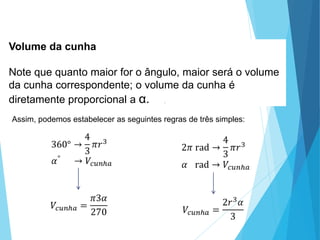 Volume da cunha
Note que quanto maior for o ângulo, maior será o volume
da cunha correspondente; o volume da cunha é
diretamente proporcional a α. .
Assim, podemos estabelecer as seguintes regras de três simples:
MATEMÁTICA, 3º Ano do Ensino Médio
Volume da Esfera
 