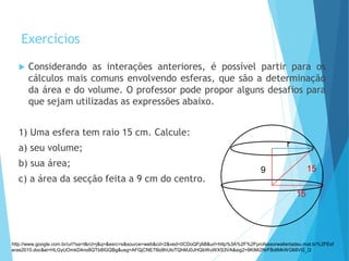 Exercícios
 Considerando as interações anteriores, é possível partir para os
cálculos mais comuns envolvendo esferas, que são a determinação
da área e do volume. O professor pode propor alguns desafios para
que sejam utilizadas as expressões abaixo.
1) Uma esfera tem raio 15 cm. Calcule:
a) seu volume;
b) sua área;
c) a área da secção feita a 9 cm do centro.
MATEMÁTICA, 3º Ano do Ensino Médio
Volume da Esfera
r
9 15
15
http://www.google.com.br/url?sa=t&rct=j&q=&esrc=s&source=web&cd=2&ved=0CDoQFjAB&url=http%3A%2F%2Fprofessorwaltertadeu.mat.br%2FEsf
eras2010.doc&ei=HLGyUOmkD4no8QTb8IGQBg&usg=AFQjCNE7l9z8hUloTQhMJ0JHQbWuWXS3VA&sig2=9KiMi2NrFBdtMkWG68VG_Q
 