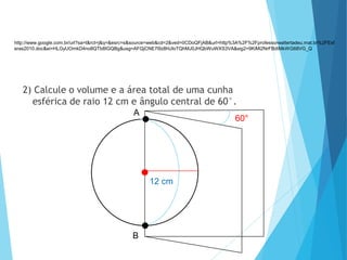 2) Calcule o volume e a área total de uma cunha
esférica de raio 12 cm e ângulo central de 60°.
MATEMÁTICA, 3º Ano do Ensino Médio
Volume da Esfera
A
B
12 cm
60°
http://www.google.com.br/url?sa=t&rct=j&q=&esrc=s&source=web&cd=2&ved=0CDoQFjAB&url=http%3A%2F%2Fprofessorwaltertadeu.mat.br%2FEsf
eras2010.doc&ei=HLGyUOmkD4no8QTb8IGQBg&usg=AFQjCNE7l9z8hUloTQhMJ0JHQbWuWXS3VA&sig2=9KiMi2NrFBdtMkWG68VG_Q
 