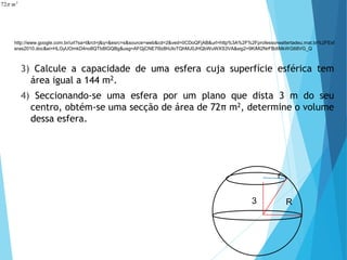 3) Calcule a capacidade de uma esfera cuja superfície esférica tem
área igual a 144 m2.
4) Seccionando-se uma esfera por um plano que dista 3 m do seu
centro, obtém-se uma secção de área de 72π m2, determine o volume
dessa esfera.
2
72 m
p
MATEMÁTICA, 3º Ano do Ensino Médio
Volume da Esfera
r
3 R
http://www.google.com.br/url?sa=t&rct=j&q=&esrc=s&source=web&cd=2&ved=0CDoQFjAB&url=http%3A%2F%2Fprofessorwaltertadeu.mat.br%2FEsf
eras2010.doc&ei=HLGyUOmkD4no8QTb8IGQBg&usg=AFQjCNE7l9z8hUloTQhMJ0JHQbWuWXS3VA&sig2=9KiMi2NrFBdtMkWG68VG_Q
 