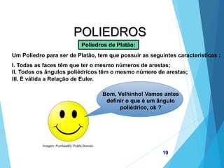 Imagem: Pumbaa80 / Public Domain
MATEMÁTICA, 2ª Série
Poliedros: classificação e representações
19
POLIEDROS
Poliedros de Platão:
Um Poliedro para ser de Platão, tem que possuir as seguintes características :
I. Todas as faces têm que ter o mesmo números de arestas;
II. Todos os ângulos poliédricos têm o mesmo número de arestas;
Bom, Velhinho! Vamos antes
definir o que é um ângulo
poliédrico, ok ?
III. É válida a Relação de Euler.
 