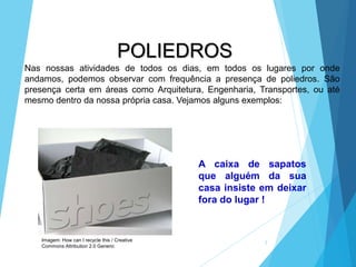 POLIEDROS
2
Nas nossas atividades de todos os dias, em todos os lugares por onde
andamos, podemos observar com frequência a presença de poliedros. São
presença certa em áreas como Arquitetura, Engenharia, Transportes, ou até
mesmo dentro da nossa própria casa. Vejamos alguns exemplos:
A caixa de sapatos
que alguém da sua
casa insiste em deixar
fora do lugar !
Imagem: How can I recycle this / Creative
Commons Attribution 2.0 Generic
 