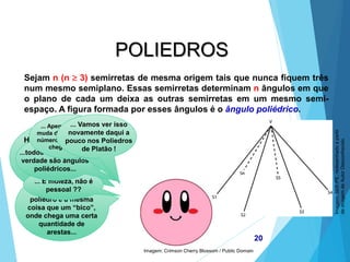 MATEMÁTICA, 2ª Série
Poliedros: classificação e representações
20
POLIEDROS
Sejam n (n  3) semirretas de mesma origem tais que nunca fiquem três
num mesmo semiplano. Essas semirretas determinam n ângulos em que
o plano de cada um deixa as outras semirretas em um mesmo semi-
espaço. A figura formada por esses ângulos é o ângulo poliédrico.
Hehe... Eu sei que
eu sou um gênio,
mas vamos falar
isso de um jeito
mais simples...
...um ângulo
poliédrico em um
poliedro é a mesma
coisa que um “bico”,
onde chega uma certa
quantidade de
arestas...
... É moleza, não é
pessoal ??
...todos os vértices na
verdade são ângulos
poliédricos...
... Apenas seu nome
muda de acordo com o
número de arestas que
chegam nele...
... Vamos ver isso
novamente daqui a
pouco nos Poliedros
de Platão !
Imagem: Crimson Cherry Blossom / Public Domain
Imagem:
SEE-PE,
redesenhado
a
partir
de
imagem
de
Autor
Desconhecido.
 