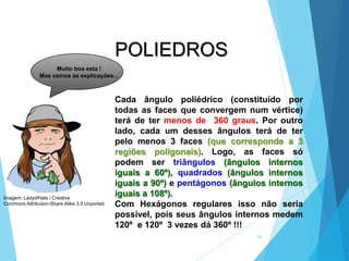 25
MATEMÁTICA, 2ª Série
Poliedros: classificação e representações
Cada ângulo poliédrico (constituído por
todas as faces que convergem num vértice)
terá de ter menos de 360 graus. Por outro
lado, cada um desses ângulos terá de ter
pelo menos 3 faces (que corresponde a 3
regiões poligonais). Logo, as faces só
podem ser triângulos (ângulos internos
iguais a 60º), quadrados (ângulos internos
iguais a 90º) e pentágonos (ângulos internos
iguais a 108º).
Com Hexágonos regulares isso não seria
possível, pois seus ângulos internos medem
120º e 120º 3 vezes dá 360º !!!
POLIEDROS
Muito boa esta !
Mas vamos as explicações...
Imagem: LadyofHats / Creative
Commons Attribution-Share Alike 3.0 Unported
 