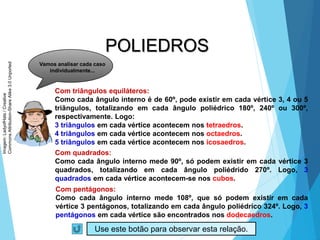 26
MATEMÁTICA, 2ª Série
Poliedros: classificação e representações
POLIEDROS
Vamos analisar cada caso
individualmente...
Com triângulos equiláteros:
Como cada ângulo interno é de 60º, pode existir em cada vértice 3, 4 ou 5
triângulos, totalizando em cada ângulo poliédrico 180º, 240º ou 300º,
respectivamente. Logo:
3 triângulos em cada vértice acontecem nos tetraedros.
4 triângulos em cada vértice acontecem nos octaedros.
5 triângulos em cada vértice acontecem nos icosaedros.
Com quadrados:
Como cada ângulo interno mede 90º, só podem existir em cada vértice 3
quadrados, totalizando em cada ângulo poliédrido 270º. Logo, 3
quadrados em cada vértice acontecem-se nos cubos.
Com pentágonos:
Como cada ângulo interno mede 108º, que só podem existir em cada
vértice 3 pentágonos, totalizando em cada ângulo poliédrico 324º. Logo, 3
pentágonos em cada vértice são encontrados nos dodecaedros.
Use este botão para observar esta relação.
Imagem:
LadyofHats
/
Creative
Commons
Attribution-Share
Alike
3.0
Unported
 