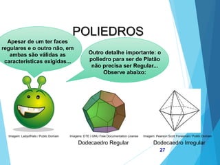 MATEMÁTICA, 2ª Série
Poliedros: classificação e representações
27
POLIEDROS
Outro detalhe importante: o
poliedro para ser de Platão
não precisa ser Regular...
Observe abaixo:
Dodecaedro Regular Dodecaedro Irregular
Apesar de um ter faces
regulares e o outro não, em
ambas são válidas as
características exigidas...
Imagem: LadyofHats / Public Domain Imagem: Pearson Scott Foresman / Public Domain
Imagens: DTE / GNU Free Documentation License
 