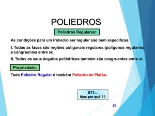 MATEMÁTICA, 2ª Série
Poliedros: classificação e representações
28
POLIEDROS
As condições para um Poliedro ser regular são bem específicas:
Poliedros Regulares:
I. Todas as faces são regiões poligonais regulares (polígonos regulares)
e congruentes entre si;
II. Todos os seus ângulos poliédricos também são congruentes entre si.
Propriedade:
Todo Poliedro Regular é também Poliedro de Platão.
É??...
Mas por quê ??
 