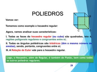 MATEMÁTICA, 2ª Série
Poliedros: classificação e representações
29
POLIEDROS
Vamos ver:
Tomemos como exemplo o hexaedro regular:
Agora, vamos analisar suas características:
I. Todas as faces do hexaedro regular (ou cubo) são quadrados, isto é,
regiões poligonais regulares e congruentes entre si;
II. Todas os ângulos poliédricos são triédricos (têm o mesmo número de
arestas), sendo, portanto, congruentes entre si;
III. A Relação de Euler vale para o hexaedro regular.
Logo, o Hexaedro, além de Regular, é também de Platão, bem como todos
os outros poliedros regulares.
A B
C D
 