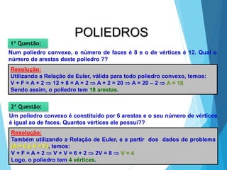 MATEMÁTICA, 2ª Série
Poliedros: classificação e representações
32
POLIEDROS
Num poliedro convexo, o número de faces é 8 e o de vértices é 12. Qual o
número de arestas deste poliedro ??
1ª Questão:
Resolução:
Utilizando a Relação de Euler, válida para todo poliedro convexo, temos:
V + F = A + 2  12 + 8 = A + 2  A + 2 = 20  A = 20 – 2  A = 18
Sendo assim, o poliedro tem 18 arestas.
Um poliedro convexo é constituído por 6 arestas e o seu número de vértices
é igual ao de faces. Quantos vértices ele possui??
2ª Questão:
Resolução:
Também utilizando a Relação de Euler, e a partir dos dados do problema
(A = 6 e V = F), temos:
V + F = A + 2  V + V = 6 + 2  2V = 8  V = 4
Logo, o poliedro tem 4 vértices.
 