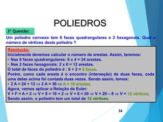 MATEMÁTICA, 2ª Série
Poliedros: classificação e representações
34
POLIEDROS
Um poliedro convexo tem 6 faces quadrangulares e 2 hexagonais. Qual o
número de vértices deste poliedro ?
3ª Questão:
Resolução:
Inicialmente devemos calcular o número de arestas. Assim, teremos:
• Nas 6 faces quadrangulares: 6 x 4 = 24 arestas.
• Nas 2 faces hexagonais: 2 x 6 = 12 arestas.
O total de faces do poliedro é : 6 + 2 = 8 faces.
Porém, como cada aresta é o encontro (interseção) de duas faces, cada
uma delas acima foi contada duas vezes. Sendo assim, temos:
• 2 A = 24 + 12  2 A = 36  A = 18 arestas.
Agora, vamos aplicar a Relação de Euler:
V + F = A + 2  V + 8 = 18 + 2  V + 8 = 20  V = 20 – 8  V = 12 vértices.
Sendo assim, o poliedro tem um total de 12 vértices.
 