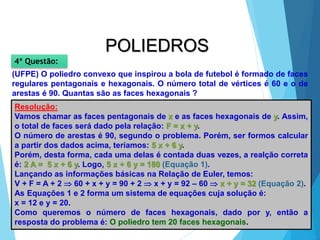 35
MATEMÁTICA, 2ª Série
Poliedros: classificação e representações
POLIEDROS
(UFPE) O poliedro convexo que inspirou a bola de futebol é formado de faces
regulares pentagonais e hexagonais. O número total de vértices é 60 e o de
arestas é 90. Quantas são as faces hexagonais ?
4ª Questão:
Resolução:
Vamos chamar as faces pentagonais de x e as faces hexagonais de y. Assim,
o total de faces será dado pela relação: F = x + y.
O número de arestas é 90, segundo o problema. Porém, ser formos calcular
a partir dos dados acima, teríamos: 5 x + 6 y.
Porém, desta forma, cada uma delas é contada duas vezes, a realção correta
é: 2 A = 5 x + 6 y. Logo, 5 x + 6 y = 180 (Equação 1).
Lançando as informações básicas na Relação de Euler, temos:
V + F = A + 2  60 + x + y = 90 + 2  x + y = 92 – 60  x + y = 32 (Equação 2).
As Equações 1 e 2 forma um sistema de equações cuja solução é:
x = 12 e y = 20.
Como queremos o número de faces hexagonais, dado por y, então a
resposta do problema é: O poliedro tem 20 faces hexagonais.
 