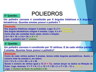 36
MATEMÁTICA, 2ª Série
Poliedros: classificação e representações
POLIEDROS
Um poliedro convexo é constituído por 6 ângulos triédricos e 4 ângulos
tetraédricos. Quantas arestas possui o poliedro ?
5ª Questão:
Resolução:
Nos ângulos triédricos chegam 3 arestas. Logo: 6 x 3 = 18 arestas.
Nos ângulo tetraédricos chegam 4 arestas. Logo: 4 x 4 = 16 arestas.
Como elas são contadas duas vezes, temos a relação:
2 A = 18 + 16  2 A = 34  A = 17
Logo, o poliedro tem 17 arestas.
Um poliedro convexo é constituído por 12 vértices. E de cada vértice partem
5 arestas. Quantas faces possui o poliedro?
6ª Questão:
Resolução:
Como de cada vértice partem 5 arestas, temos então ângulos pentaédricos. Assim, o
número total de arestas é, em dobro:
2 A = 12 x 5  2 A = 60  A = 30.
Sendo o número de vértice igual a 12 (V = 12), vamos lançar os dados na Relação de
Euler. Logo, teremos: V + F = A + 2  12 + F = 30 + 2  F = 32 – 12  F = 20.
Logo, o número de faces do poliedro é 20.
 
