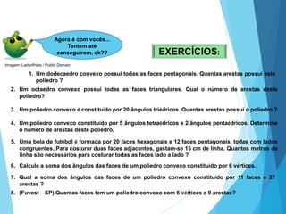 37
7. Qual a soma dos ângulos das faces de um poliedro convexo constituído por 11 faces e 27
arestas ?
MATEMÁTICA, 2ª Série
Poliedros: classificação e representações
Agora é com vocês...
Tentem até
conseguirem, ok?? EXERCÍCIOS:
1. Um dodecaedro convexo possui todas as faces pentagonais. Quantas arestas possui este
poliedro ?
2. Um octaedro convexo possui todas as faces triangulares. Qual o número de arestas deste
poliedro?
3. Um poliedro convexo é constituído por 20 ângulos triédricos. Quantas arestas possui o poliedro ?
4. Um poliedro convexo constituído por 5 ângulos tetraédricos e 2 ângulos pentaédricos. Determine
o número de arestas deste poliedro.
5. Uma bola de futebol é formada por 20 faces hexagonais e 12 faces pentagonais, todas com lados
congruentes. Para costurar duas faces adjacentes, gastam-se 15 cm de linha. Quantos metros de
linha são necessários para costurar todas as faces lado a lado ?
6. Calcule a soma dos ângulos das faces de um poliedro convexo constituído por 6 vértices.
8. (Fuvest – SP) Quantas faces tem um poliedro convexo com 6 vértices e 9 arestas?
Imagem: LadyofHats / Public Domain
 