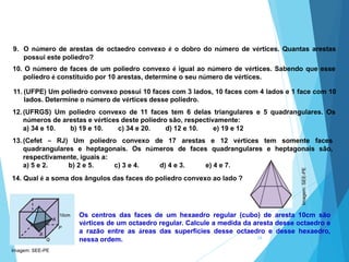 38
Os centros das faces de um hexaedro regular (cubo) de aresta 10cm são
vértices de um octaedro regular. Calcule a medida da aresta desse octaedro e
a razão entre as áreas das superfícies desse octaedro e desse hexaedro,
nessa ordem.
MATEMÁTICA, 2ª Série
Poliedros: classificação e representações
14. Qual é a soma dos ângulos das faces do poliedro convexo ao lado ?
9. O número de arestas de octaedro convexo é o dobro do número de vértices. Quantas arestas
possui este poliedro?
10. O número de faces de um poliedro convexo é igual ao número de vértices. Sabendo que esse
poliedro é constituído por 10 arestas, determine o seu número de vértices.
11. (UFPE) Um poliedro convexo possui 10 faces com 3 lados, 10 faces com 4 lados e 1 face com 10
lados. Determine o número de vértices desse poliedro.
12. (UFRGS) Um poliedro convexo de 11 faces tem 6 delas triangulares e 5 quadrangulares. Os
números de arestas e vértices deste poliedro são, respectivamente:
a) 34 e 10. b) 19 e 10. c) 34 e 20. d) 12 e 10. e) 19 e 12
13. (Cefet – RJ) Um poliedro convexo de 17 arestas e 12 vértices tem somente faces
quadrangulares e heptagonais. Os números de faces quadrangulares e heptagonais são,
respectivamente, iguais a:
a) 5 e 2. b) 2 e 5. c) 3 e 4. d) 4 e 3. e) 4 e 7.
Imagem: SEE-PE
Imagem:
SEE-PE
 