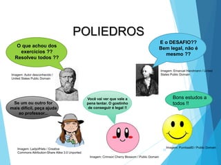 39
MATEMÁTICA, 2ª Série
Poliedros: classificação e representações
POLIEDROS
E o DESAFIO??
Bem legal, não é
mesmo ??
O que achou dos
exercícios ??
Resolveu todos ??
Se um ou outro for
mais difícil, peça ajuda
ao professor...
Você vai ver que vale a
pena tentar. O gostinho
de conseguir é legal !!
Bons estudos a
todos !!
Imagem: Emanuel Handmann / United
States Public Domain
Imagem: Autor desconhecido /
United States Public Domain
Imagem: LadyofHats / Creative
Commons Attribution-Share Alike 3.0 Unported
Imagem: Crimson Cherry Blossom / Public Domain
Imagem: Pumbaa80 / Public Domain
 