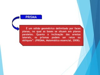 É um sólido geométrico delimitado por faces
planas, no qual as bases se situam em planos
paralelos. Quanto à inclinação das arestas
laterais, os prismas podem ser retos ou
oblíquos”. (PRISMA, Matemática essencial, 2008).
PRISMA
 