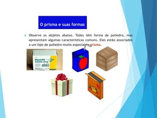 O prisma e suas formas
 Observe os objetos abaixo. Todos têm forma de poliedro, mas
apresentam algumas características comuns. Eles estão associados
a um tipo de poliedro muito especial: o prisma.
 