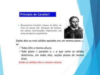 Princípio de Cavalieri
 Bonaventura Cavalieri nasceu na Itália, no
final do século XVI. Discípulo de Galileu,
ele deixou contribuições importantes nas
áreas de óptica e geometria.
Dados dois ou mais sólidos apoiados em um mesmo plano ,
se
Todos têm a mesma altura;
Todo plano  paralelo a  e que corte os sólidos
determina, em todos eles, seções planas de mesma
área;
Então os sólidos têm o mesmo volume.
 