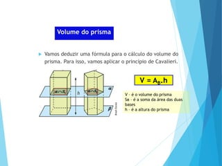 MATEMÁTICA, Ensino Médio, 2° ano
Volume dos prismas
Volume do prisma
 Vamos deduzir uma fórmula para o cálculo do volume do
prisma. Para isso, vamos aplicar o princípio de Cavalieri.
V = AB.h
V – é o volume do prisma
Sʙ – é a soma da área das duas
bases
h – é a altura do prisma
Brasil
Escola
 