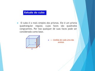 MATEMÁTICA, Ensino Médio, 2° ano
Volume dos prismas
Estudo do cubo
 O cubo é o mais simples dos prismas. Ele é um prisma
quadrangular regular, cujas faces são quadrados
congruentes. Por isso qualquer de suas faces pode ser
considerada como base.
a → medida de cada uma das
arestas
a
a
a
 