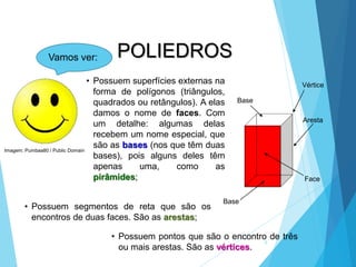 MATEMÁTICA, 2ª Série
Poliedros: classificação e representações
6
• Possuem superfícies externas na
forma de polígonos (triângulos,
quadrados ou retângulos). A elas
damos o nome de faces. Com
um detalhe: algumas delas
recebem um nome especial, que
são as bases (nos que têm duas
bases), pois alguns deles têm
apenas uma, como as
pirâmides;
Vértice
Aresta
Face
Base
Vamos ver:
Base
• Possuem segmentos de reta que são os
encontros de duas faces. São as arestas;
• Possuem pontos que são o encontro de três
ou mais arestas. São as vértices.
POLIEDROS
Imagem: Pumbaa80 / Public Domain
 