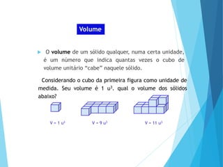 MATEMÁTICA, Ensino Médio, 2° ano
Volume dos prismas Volume
 O volume de um sólido qualquer, numa certa unidade,
é um número que indica quantas vezes o cubo de
volume unitário “cabe” naquele sólido.
Considerando o cubo da primeira figura como unidade de
medida. Seu volume é 1 u3. qual o volume dos sólidos
abaixo?
V = 1 u3 V = 9 u3 V = 11 u3
 