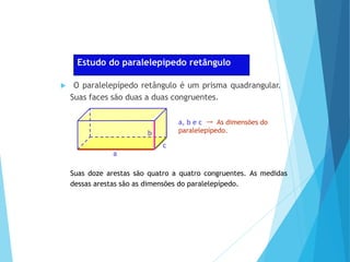MATEMÁTICA, Ensino Médio, 2° ano
Volume dos prismas
Estudo do paralelepípedo retângulo
 O paralelepípedo retângulo é um prisma quadrangular.
Suas faces são duas a duas congruentes.
a, b e c → As dimensões do
paralelepípedo.
a
c
b
Suas doze arestas são quatro a quatro congruentes. As medidas
dessas arestas são as dimensões do paralelepípedo.
 