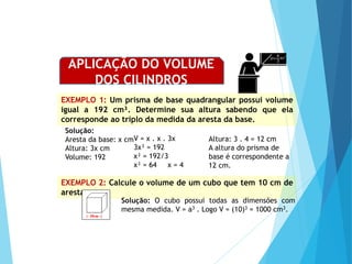 MATEMÁTICA, Ensino Médio, 2° ano
Volume dos prismas
EXEMPLO 1: Um prisma de base quadrangular possui volume
igual a 192 cm³. Determine sua altura sabendo que ela
corresponde ao triplo da medida da aresta da base.
Solução:
Aresta da base: x cm
Altura: 3x cm
Volume: 192
Altura: 3 . 4 = 12 cm
A altura do prisma de
base é correspondente a
12 cm.
EXEMPLO 2: Calcule o volume de um cubo que tem 10 cm de
aresta.
Solução: O cubo possui todas as dimensões com
mesma medida. V = a3 . Logo V = (10)3 = 1000 cm3.
APLICAÇÃO DO VOLUME
DOS CILINDROS
V = x . x . 3x
3x³ = 192
x³ = 192/3
x³ = 64 x = 4
 